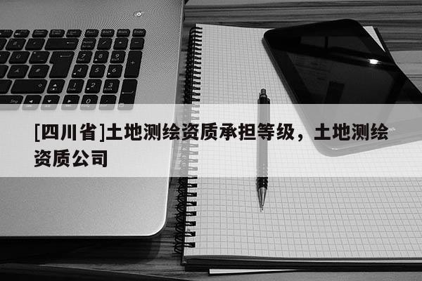 [四川省]土地测绘资质承担等级，土地测绘资质公司