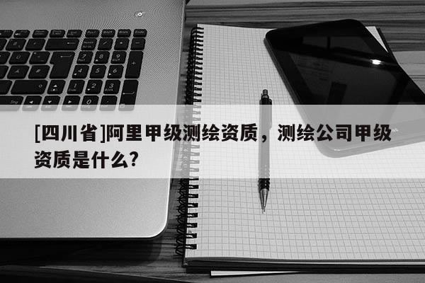 [四川省]阿里甲级测绘资质，测绘公司甲级资质是什么?