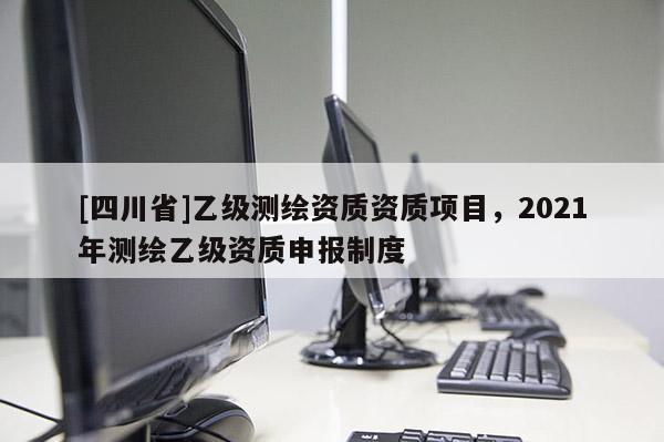 [四川省]乙级测绘资质资质项目，2021年测绘乙级资质申报制度