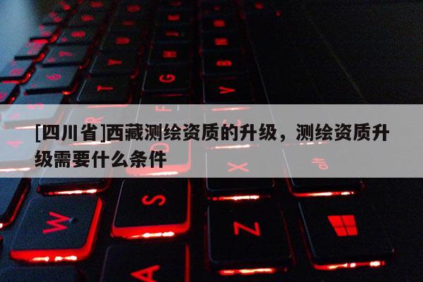[四川省]西藏测绘资质的升级，测绘资质升级需要什么条件