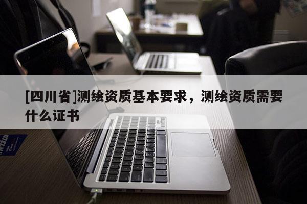 [四川省]测绘资质基本要求，测绘资质需要什么证书