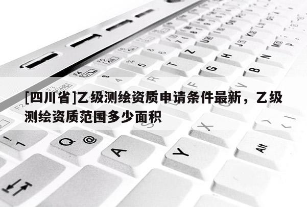 [四川省]乙级测绘资质申请条件最新，乙级测绘资质范围多少面积