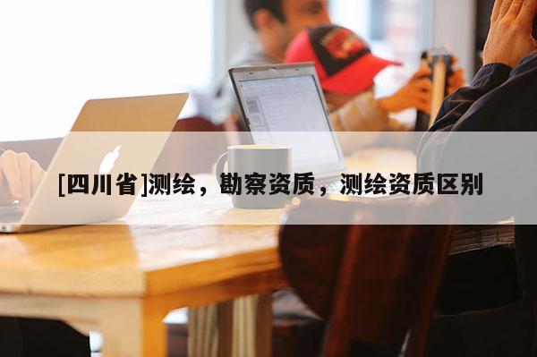 [四川省]测绘，勘察资质，测绘资质区别