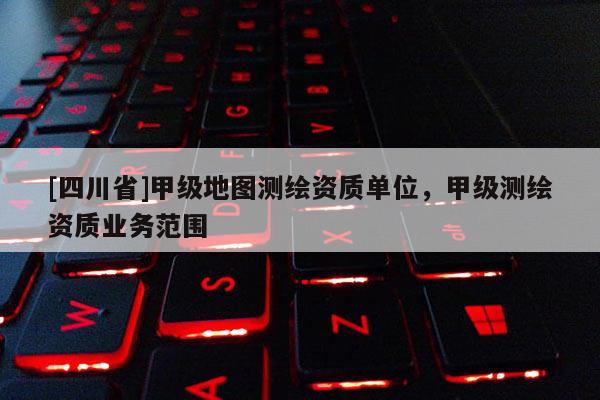 [四川省]甲级地图测绘资质单位，甲级测绘资质业务范围