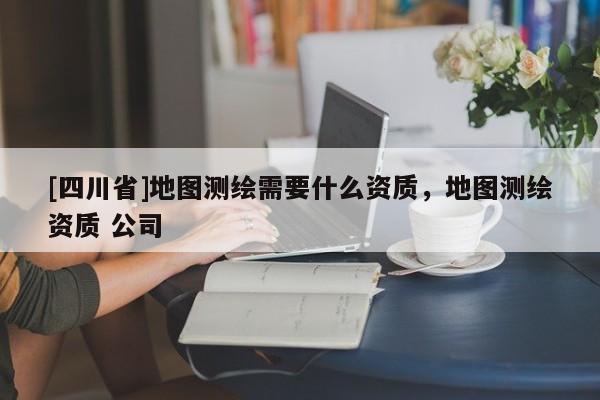 [四川省]地图测绘需要什么资质，地图测绘资质 公司