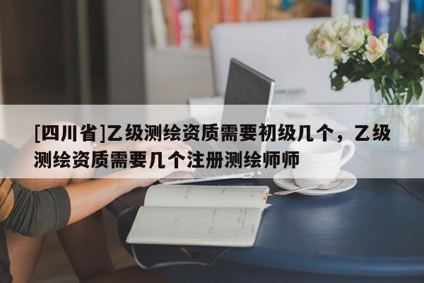 [四川省]乙级测绘资质需要初级几个，乙级测绘资质需要几个注册测绘师师
