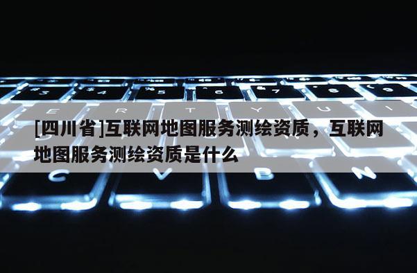 [四川省]互联网地图服务测绘资质，互联网地图服务测绘资质是什么