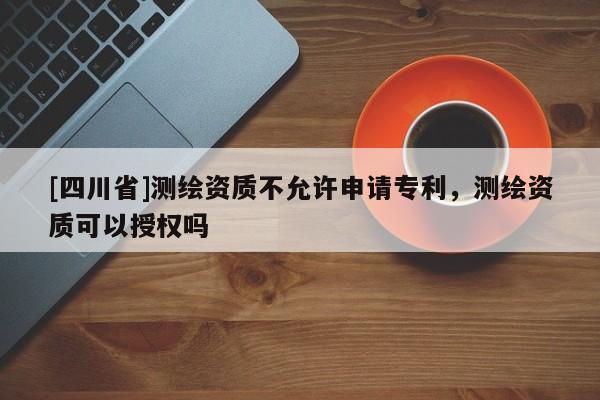 [四川省]测绘资质不允许申请专利，测绘资质可以授权吗