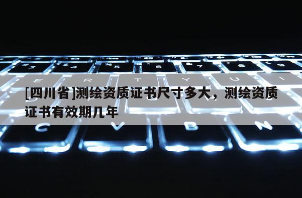 [四川省]测绘资质证书尺寸多大，测绘资质证书有效期几年