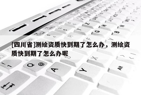 [四川省]测绘资质快到期了怎么办，测绘资质快到期了怎么办呢