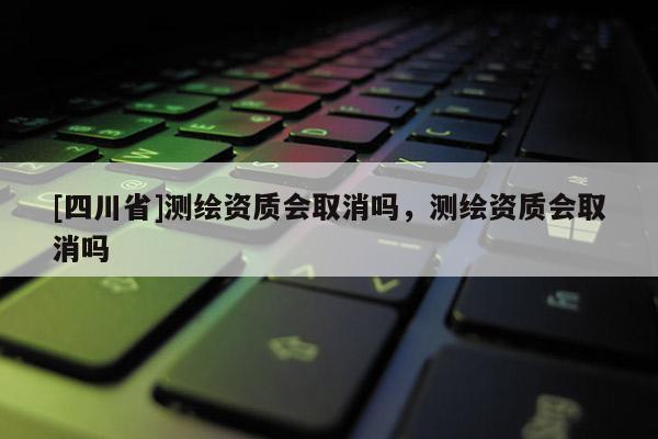 [四川省]测绘资质会取消吗，测绘资质会取消吗