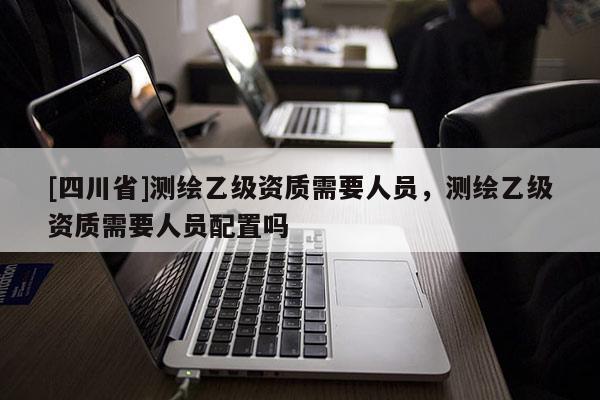[四川省]测绘乙级资质需要人员，测绘乙级资质需要人员配置吗