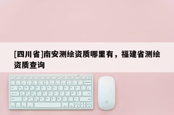 [四川省]南安测绘资质哪里有，福建省测绘资质查询