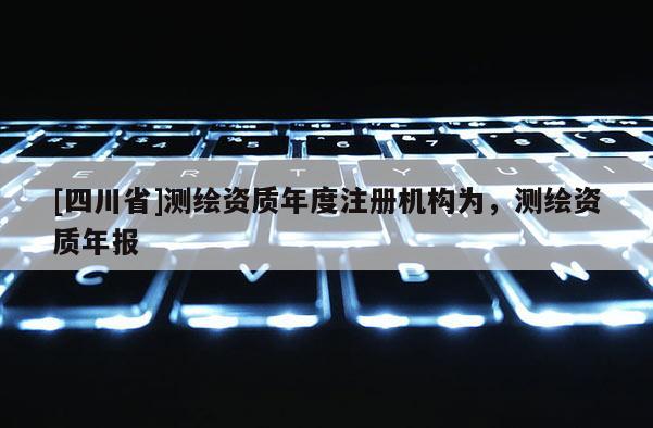 [四川省]测绘资质年度注册机构为，测绘资质年报
