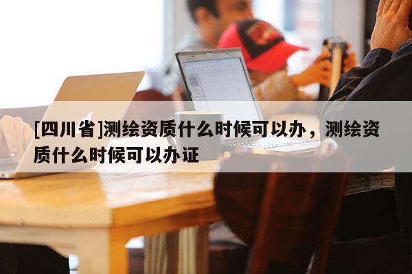 [四川省]测绘资质什么时候可以办，测绘资质什么时候可以办证