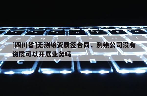 [四川省]无测绘资质签合同，测绘公司没有资质可以开展业务吗