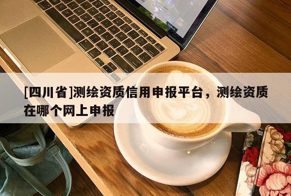 [四川省]测绘资质信用申报平台，测绘资质在哪个网上申报
