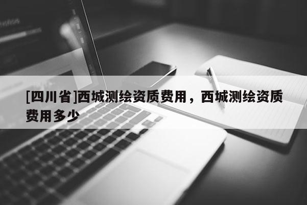 [四川省]西城测绘资质费用，西城测绘资质费用多少