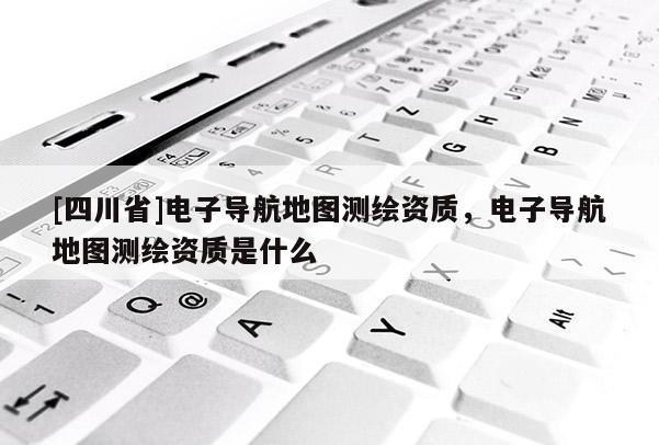 [四川省]电子导航地图测绘资质，电子导航地图测绘资质是什么