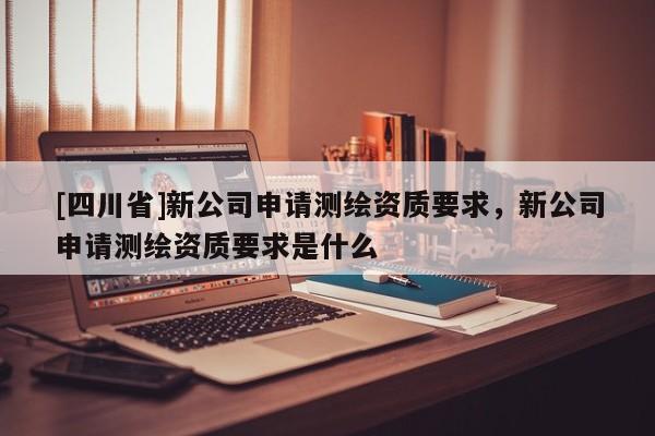 [四川省]新公司申请测绘资质要求，新公司申请测绘资质要求是什么