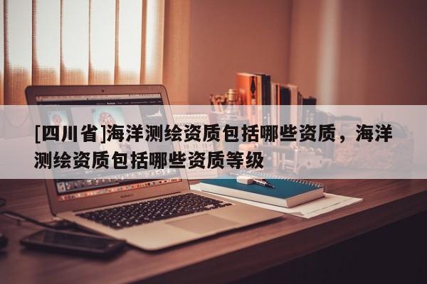 [四川省]海洋测绘资质包括哪些资质，海洋测绘资质包括哪些资质等级