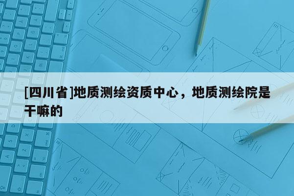 [四川省]地质测绘资质中心，地质测绘院是干嘛的