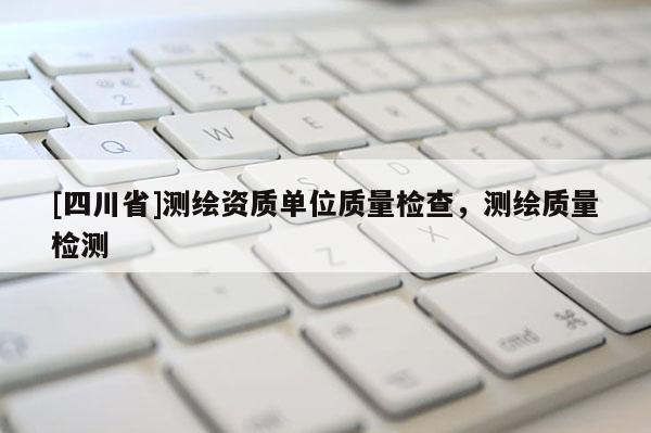[四川省]测绘资质单位质量检查，测绘质量检测