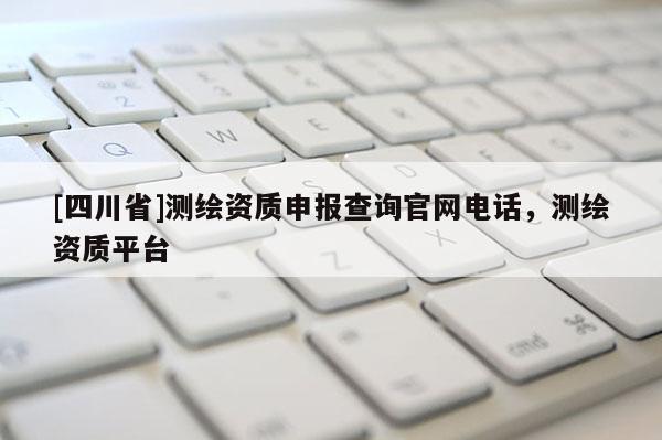 [四川省]测绘资质申报查询官网电话，测绘资质平台