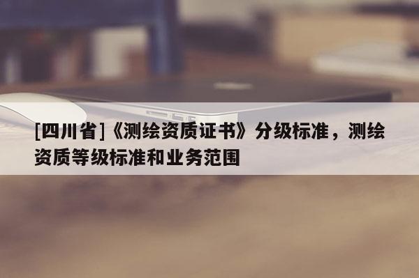 [四川省]《测绘资质证书》分级标准，测绘资质等级标准和业务范围