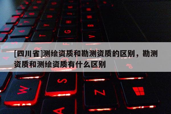 [四川省]测绘资质和勘测资质的区别，勘测资质和测绘资质有什么区别