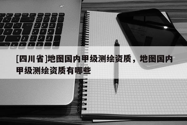 [四川省]地图国内甲级测绘资质，地图国内甲级测绘资质有哪些