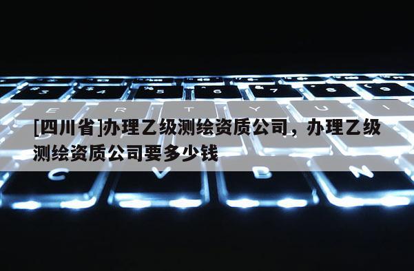 [四川省]办理乙级测绘资质公司，办理乙级测绘资质公司要多少钱