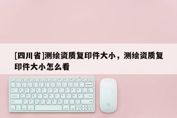 [四川省]测绘资质复印件大小，测绘资质复印件大小怎么看