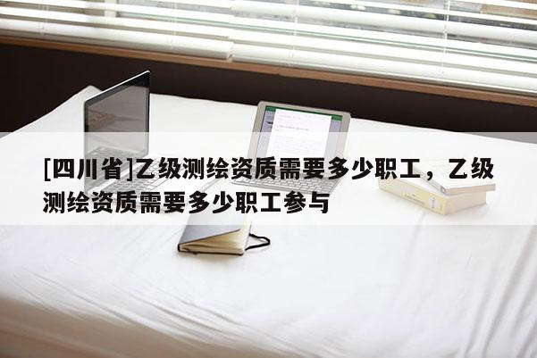 [四川省]乙级测绘资质需要多少职工，乙级测绘资质需要多少职工参与