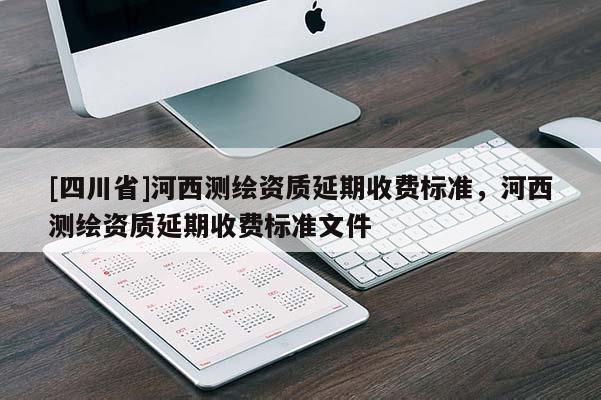 [四川省]河西测绘资质延期收费标准，河西测绘资质延期收费标准文件