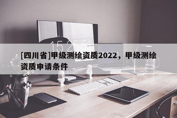 [四川省]甲级测绘资质2022，甲级测绘资质申请条件