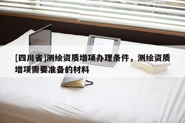 [四川省]测绘资质增项办理条件，测绘资质增项需要准备的材料