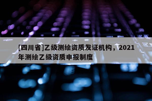 [四川省]乙级测绘资质发证机构，2021年测绘乙级资质申报制度