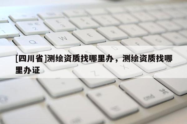 [四川省]测绘资质找哪里办，测绘资质找哪里办证