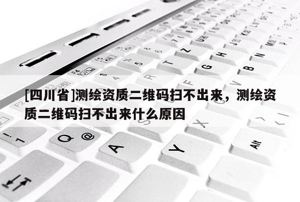 [四川省]测绘资质二维码扫不出来，测绘资质二维码扫不出来什么原因