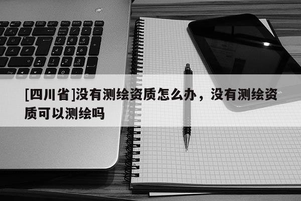 [四川省]没有测绘资质怎么办，没有测绘资质可以测绘吗