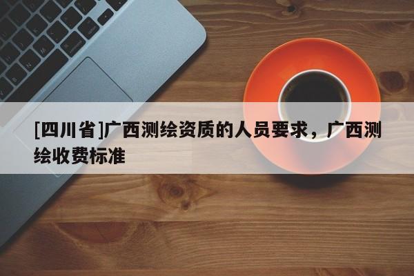 [四川省]广西测绘资质的人员要求，广西测绘收费标准