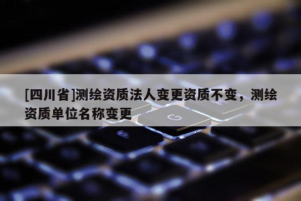 [四川省]测绘资质法人变更资质不变，测绘资质单位名称变更
