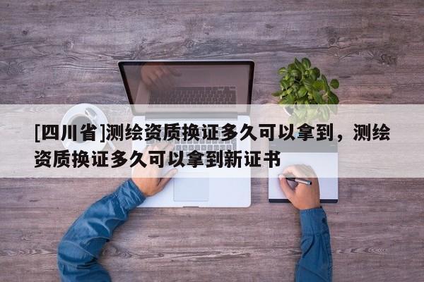[四川省]测绘资质换证多久可以拿到，测绘资质换证多久可以拿到新证书