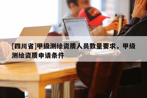 [四川省]甲级测绘资质人员数量要求，甲级测绘资质申请条件