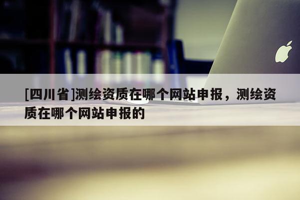 [四川省]测绘资质在哪个网站申报，测绘资质在哪个网站申报的