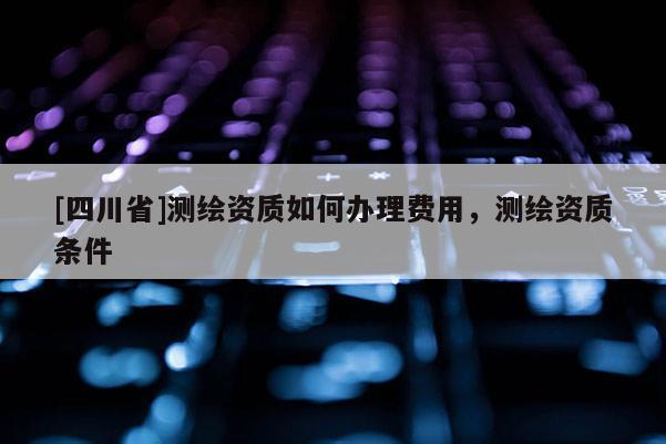 [四川省]测绘资质如何办理费用，测绘资质条件