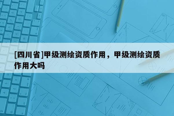 [四川省]甲级测绘资质作用，甲级测绘资质作用大吗