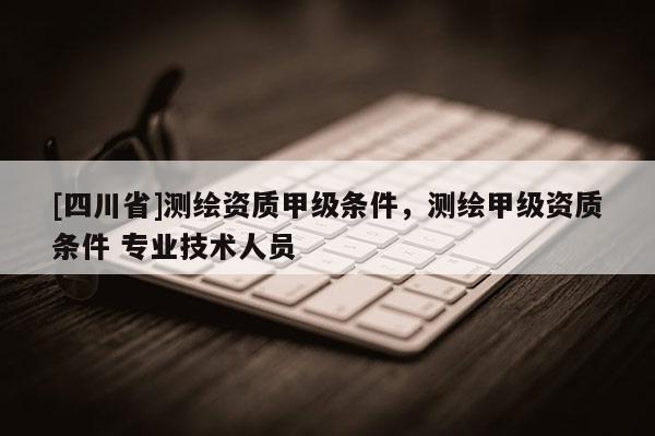[四川省]测绘资质甲级条件，测绘甲级资质条件 专业技术人员