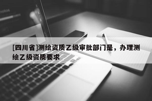 [四川省]测绘资质乙级审批部门是，办理测绘乙级资质要求